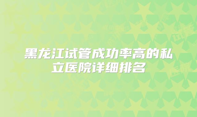 黑龙江试管成功率高的私立医院详细排名