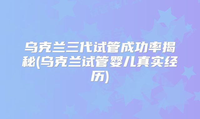 乌克兰三代试管成功率揭秘(乌克兰试管婴儿真实经历)