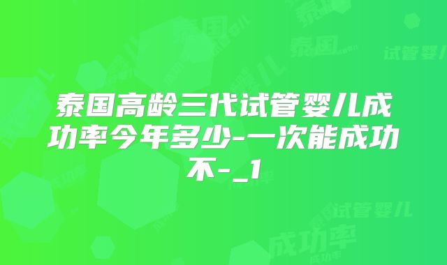 泰国高龄三代试管婴儿成功率今年多少-一次能成功不-_1