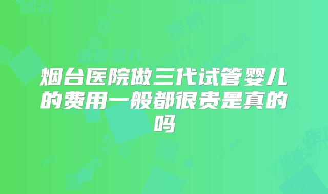 烟台医院做三代试管婴儿的费用一般都很贵是真的吗