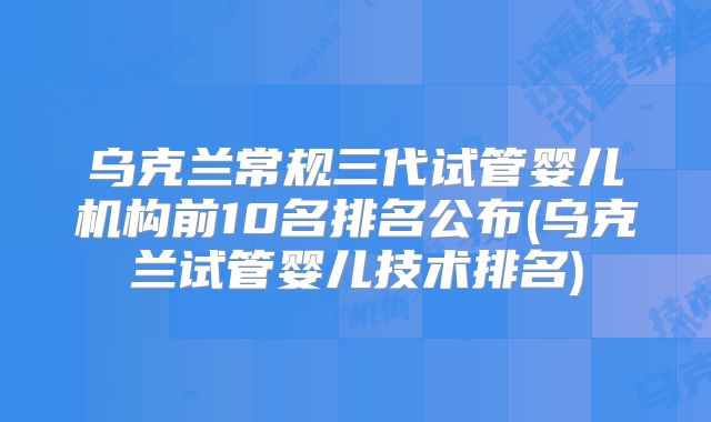 乌克兰常规三代试管婴儿机构前10名排名公布(乌克兰试管婴儿技术排名)