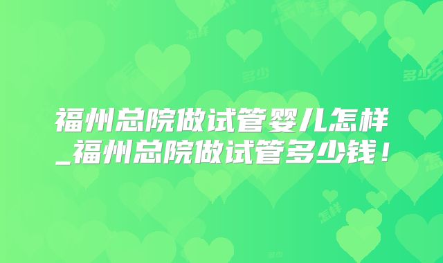 福州总院做试管婴儿怎样_福州总院做试管多少钱!