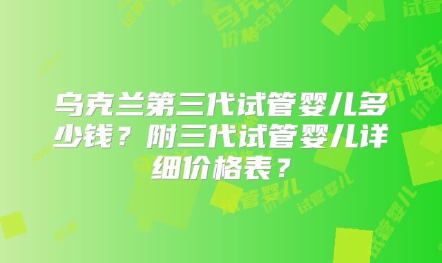 乌克兰第三代试管婴儿多少钱？附三代试管婴儿详细价格表？