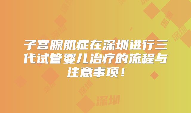 子宫腺肌症在深圳进行三代试管婴儿治疗的流程与注意事项!