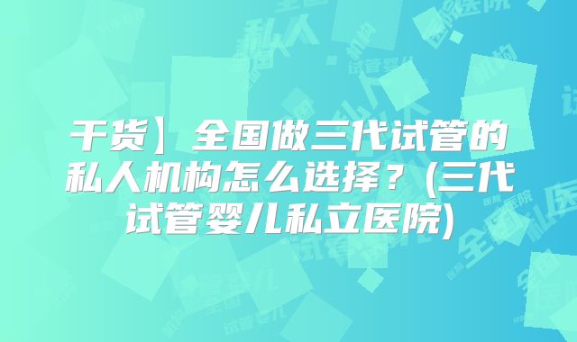 干货】全国做三代试管的私人机构怎么选择？(三代试管婴儿私立医院)