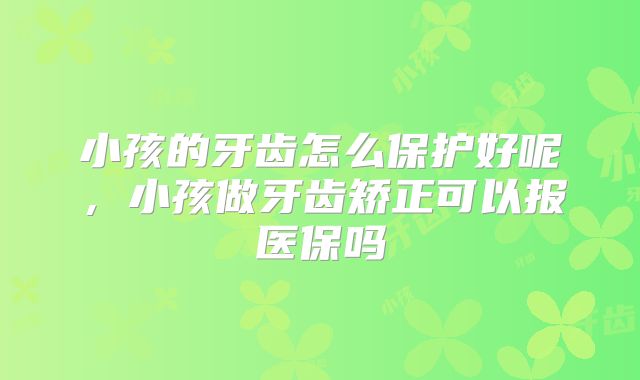 小孩的牙齿怎么保护好呢,小孩做牙齿矫正可以报医保吗