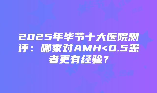 2025年毕节十大医院测评：哪家对AMH<0.5患者更有经验？