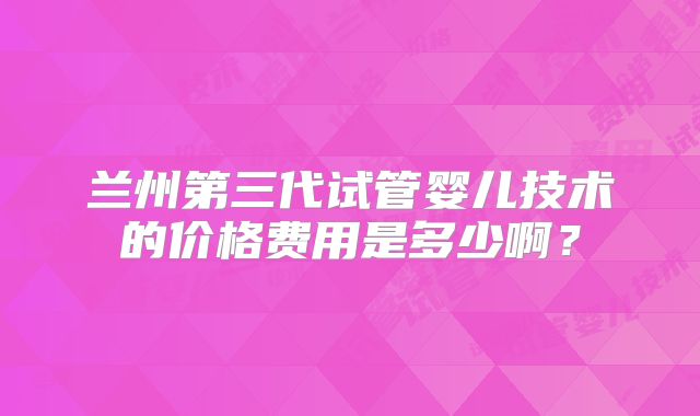 兰州第三代试管婴儿技术的价格费用是多少啊？