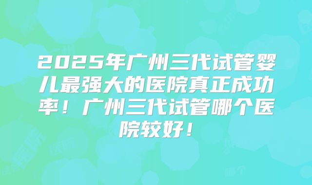 2025年广州三代试管婴儿最强大的医院真正成功率!广州三代试管哪个医院较好!