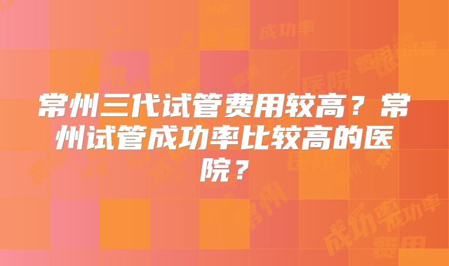 常州三代试管费用较高？常州试管成功率比较高的医院？
