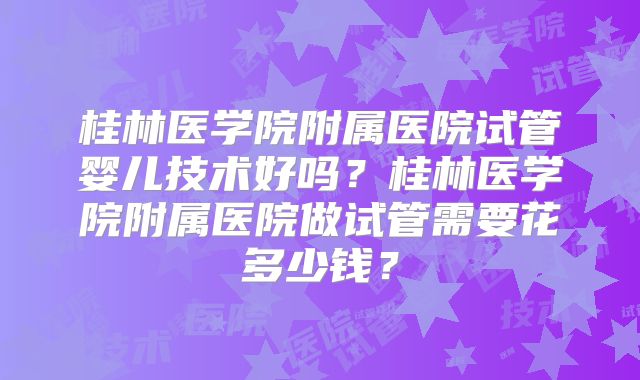 桂林医学院附属医院试管婴儿技术好吗？桂林医学院附属医院做试管需要花多少钱？