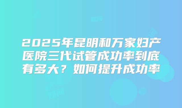 2025年昆明和万家妇产医院三代试管成功率到底有多大？如何提升成功率