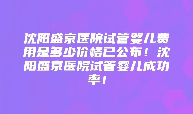 沈阳盛京医院试管婴儿费用是多少价格已公布！沈阳盛京医院试管婴儿成功率！