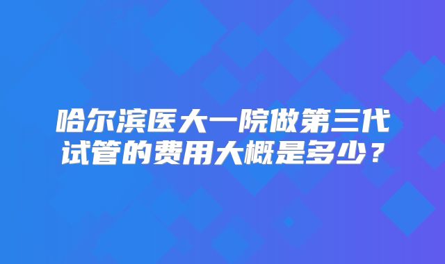 哈尔滨医大一院做第三代试管的费用大概是多少?