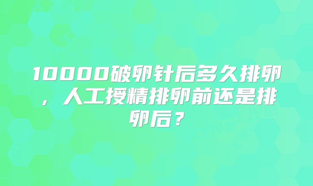 10000破卵针后多久排卵，人工授精排卵前还是排卵后？