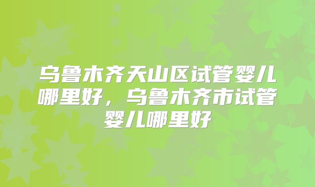 乌鲁木齐天山区试管婴儿哪里好,乌鲁木齐市试管婴儿哪里好