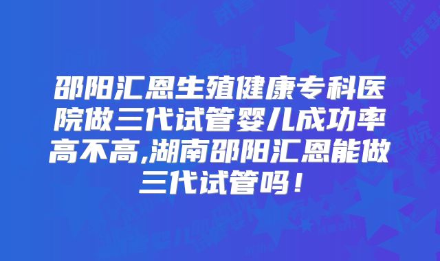 邵阳汇恩生殖健康专科医院做三代试管婴儿成功率高不高,湖南邵阳汇恩能做三代试管吗！