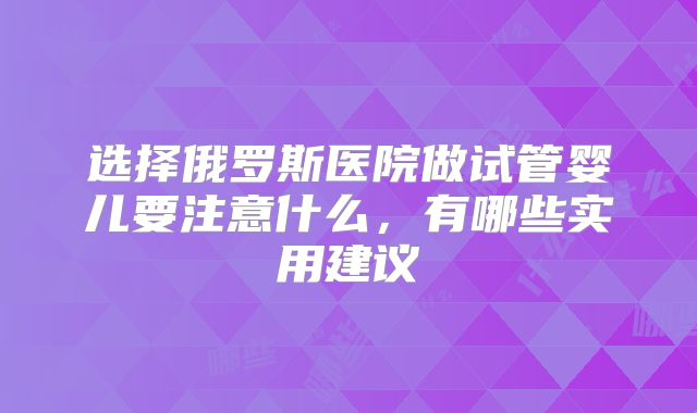 选择俄罗斯医院做试管婴儿要注意什么，有哪些实用建议