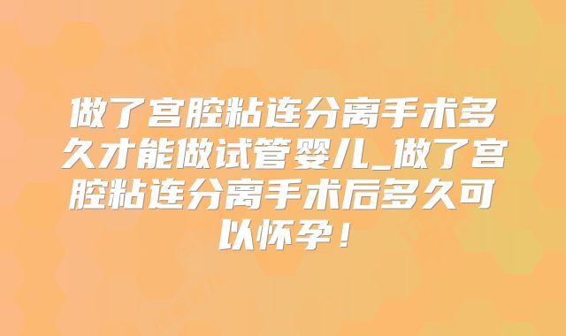 做了宫腔粘连分离手术多久才能做试管婴儿_做了宫腔粘连分离手术后多久可以怀孕！