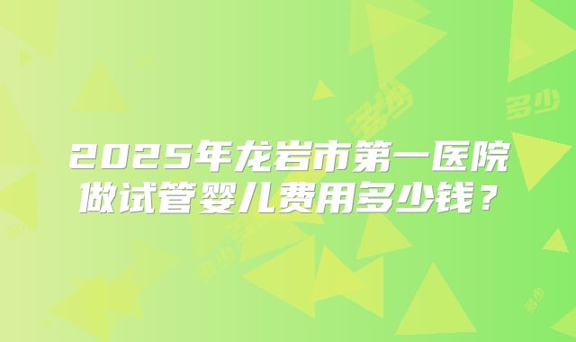 2025年龙岩市第一医院做试管婴儿费用多少钱？
