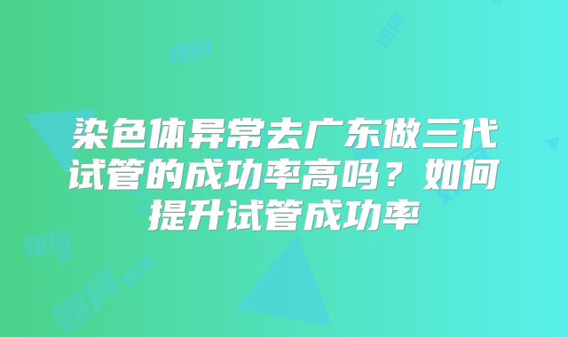 染色体异常去广东做三代试管的成功率高吗？如何提升试管成功率