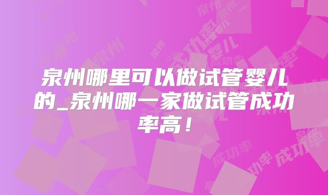 泉州哪里可以做试管婴儿的_泉州哪一家做试管成功率高！