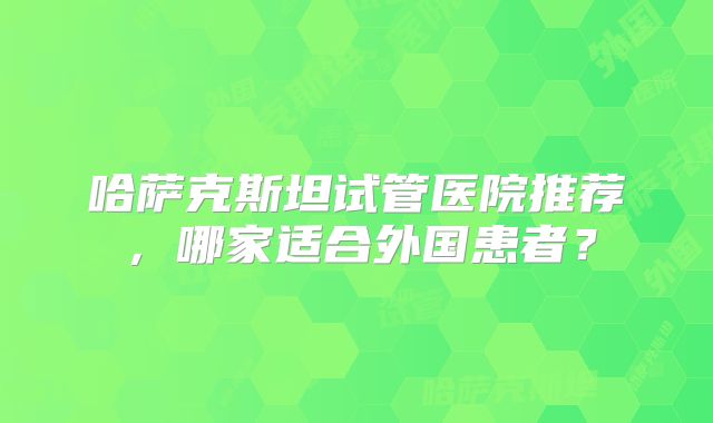 哈萨克斯坦试管医院推荐，哪家适合外国患者？
