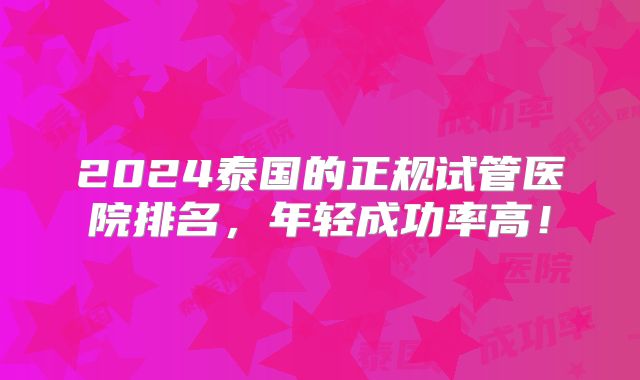 2024泰国的正规试管医院排名，年轻成功率高！