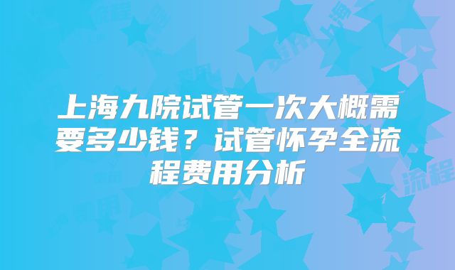 上海九院试管一次大概需要多少钱？试管怀孕全流程费用分析