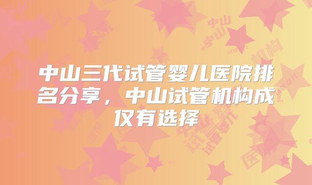 中山三代试管婴儿医院排名分享，中山试管机构成仅有选择
