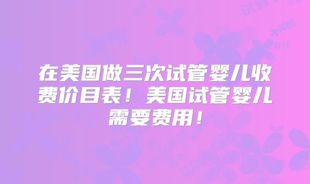 在美国做三次试管婴儿收费价目表！美国试管婴儿需要费用！