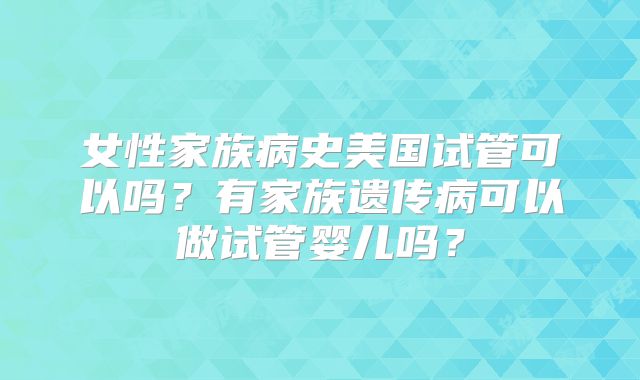 女性家族病史美国试管可以吗?有家族遗传病可以做试管婴儿吗?