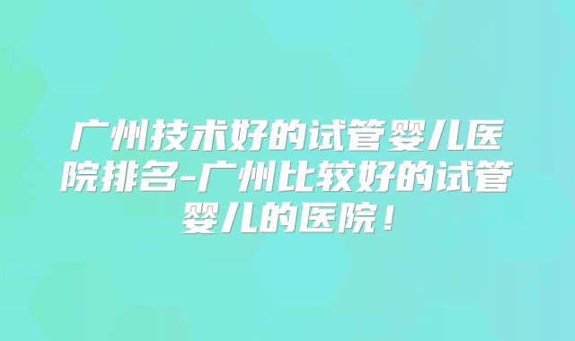 广州技术好的试管婴儿医院排名-广州比较好的试管婴儿的医院！