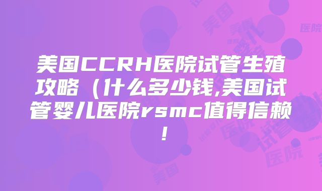 美国CCRH医院试管生殖攻略（什么多少钱,美国试管婴儿医院rsmc值得信赖！