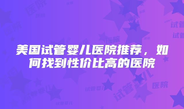 美国试管婴儿医院推荐，如何找到性价比高的医院