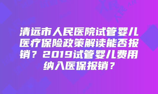 清远市人民医院试管婴儿医疗保险政策解读能否报销？2019试管婴儿费用纳入医保报销？