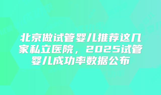 北京做试管婴儿推荐这几家私立医院，2025试管婴儿成功率数据公布