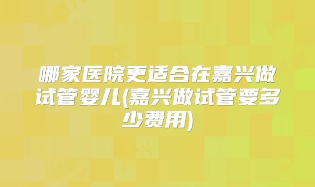 哪家医院更适合在嘉兴做试管婴儿(嘉兴做试管要多少费用)