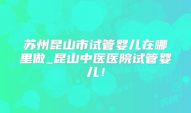 苏州昆山市试管婴儿在哪里做_昆山中医医院试管婴儿！