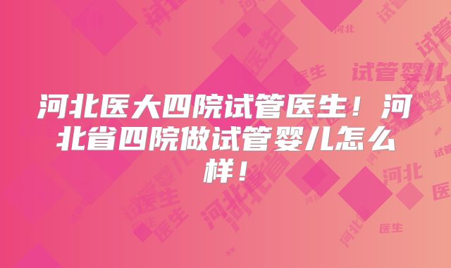 河北医大四院试管医生！河北省四院做试管婴儿怎么样！