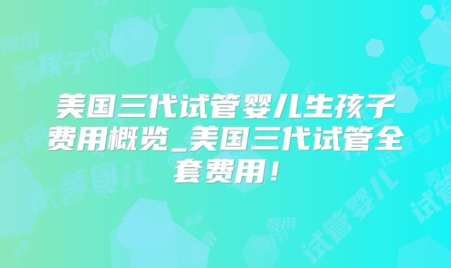 美国三代试管婴儿生孩子费用概览_美国三代试管全套费用！
