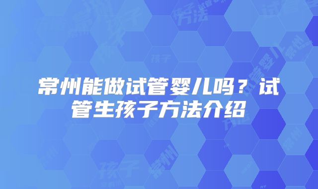 常州能做试管婴儿吗?试管生孩子方法介绍