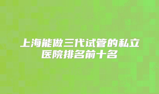 上海能做三代试管的私立医院排名前十名