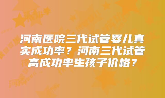 河南医院三代试管婴儿真实成功率?河南三代试管高成功率生孩子价格?