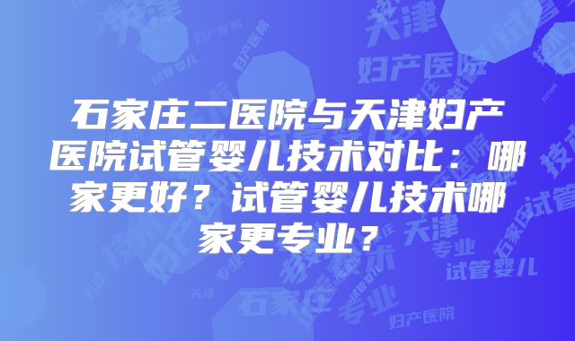 石家庄二医院与天津妇产医院试管婴儿技术对比：哪家更好？试管婴儿技术哪家更专业？