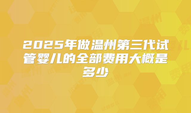 2025年做温州第三代试管婴儿的全部费用大概是多少