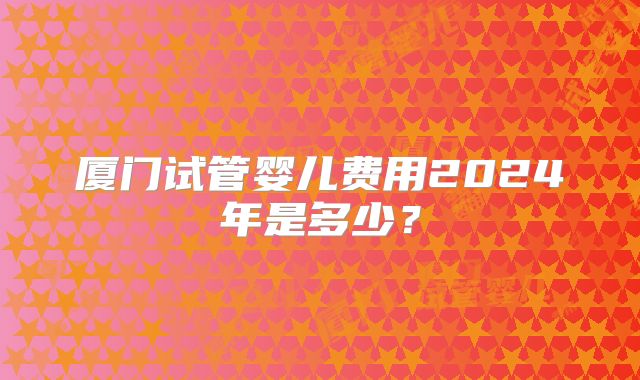 厦门试管婴儿费用2024年是多少？