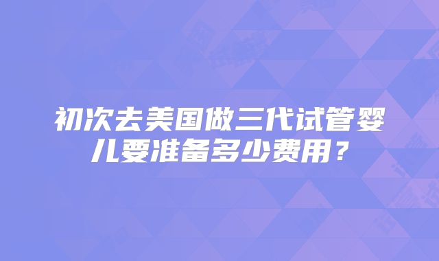 初次去美国做三代试管婴儿要准备多少费用？