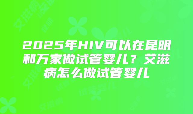 2025年HIV可以在昆明和万家做试管婴儿？艾滋病怎么做试管婴儿
