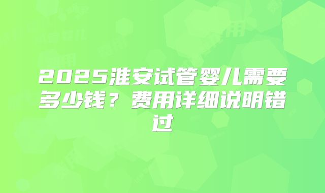 2025淮安试管婴儿需要多少钱？费用详细说明错过
